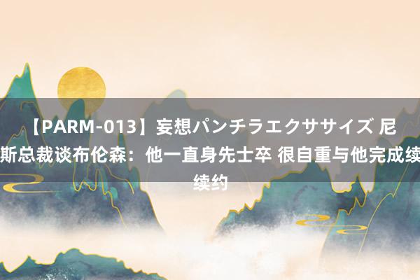 【PARM-013】妄想パンチラエクササイズ 尼克斯总裁谈布伦森:他一直身先士卒 很自重与他完成续约