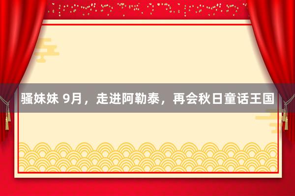 骚妹妹 9月,走进阿勒泰,再会秋日童话王国