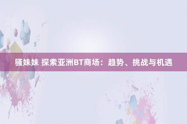 骚妹妹 探索亚洲BT商场:趋势、挑战与机遇