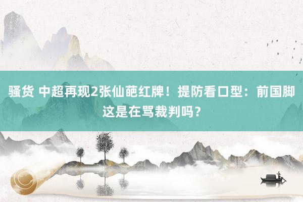 骚货 中超再现2张仙葩红牌!提防看口型:前国脚这是在骂裁判吗?