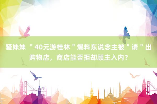 骚妹妹 "40元游桂林"爆料东说念主被"请"出购物店,商店能否拒却顾主入内?
