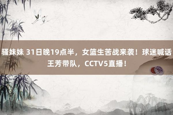 骚妹妹 31日晚19点半,女篮生苦战来袭!球迷喊话王芳带队,CCTV5直播!