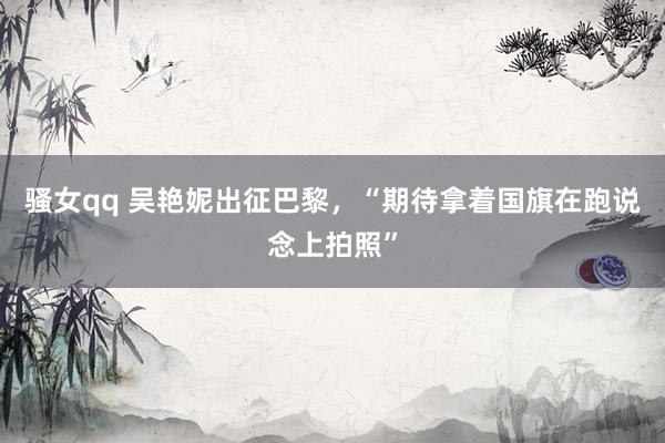 骚女qq 吴艳妮出征巴黎,“期待拿着国旗在跑说念上拍照”
