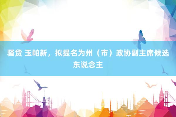 骚货 玉帕新,拟提名为州(市)政协副主席候选东说念主
