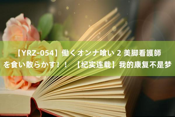 【YRZ-054】働くオンナ喰い 2 美脚看護師を食い散らかす!! 【纪实连载】我的康复不是梦
