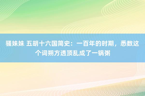 骚妹妹 五胡十六国简史:一百年的时期,悉数这个词朔方透顶乱成了一锅粥