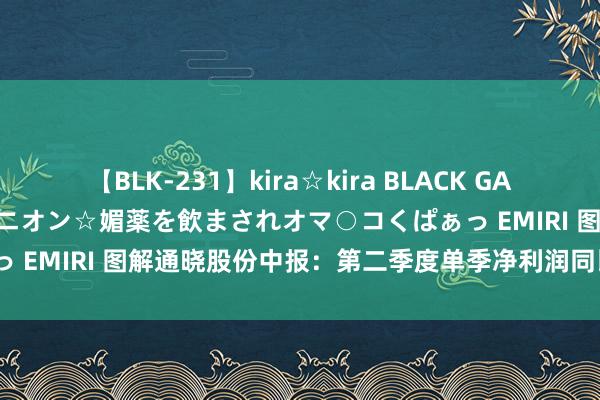 【BLK-231】kira☆kira BLACK GAL 黒ギャル中出し温泉コンパニオン☆媚薬を飲まされオマ○コくぱぁっ EMIRI 图解通晓股份中报:第二季度单季净利润同比减60.20%