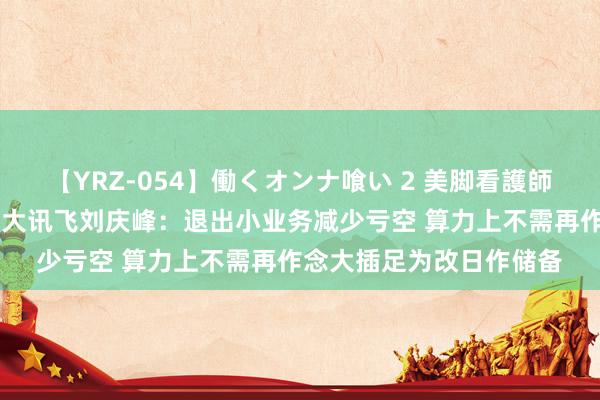 【YRZ-054】働くオンナ喰い 2 美脚看護師を食い散らかす!! 科大讯飞刘庆峰:退出小业务减少亏空 算力上不需再作念大插足为改日作储备