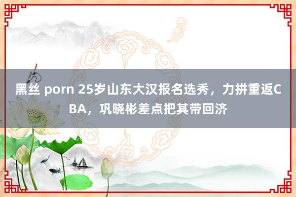 黑丝 porn 25岁山东大汉报名选秀,力拼重返CBA,巩晓彬差点把其带回济