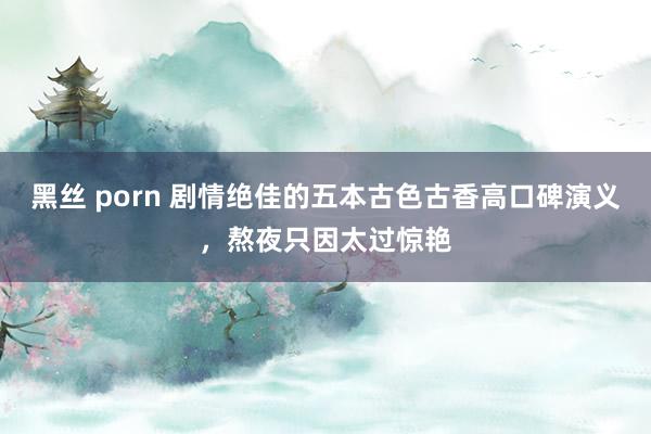 黑丝 porn 剧情绝佳的五本古色古香高口碑演义,熬夜只因太过惊艳