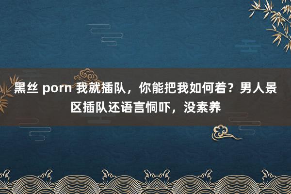 黑丝 porn 我就插队,你能把我如何着?男人景区插队还语言恫吓,没素养