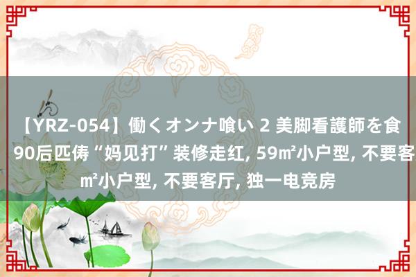 【YRZ-054】働くオンナ喰い 2 美脚看護師を食い散らかす!! 90后匹俦“妈见打”装修走红, 59㎡小户型, 不要客厅, 独一电竞房