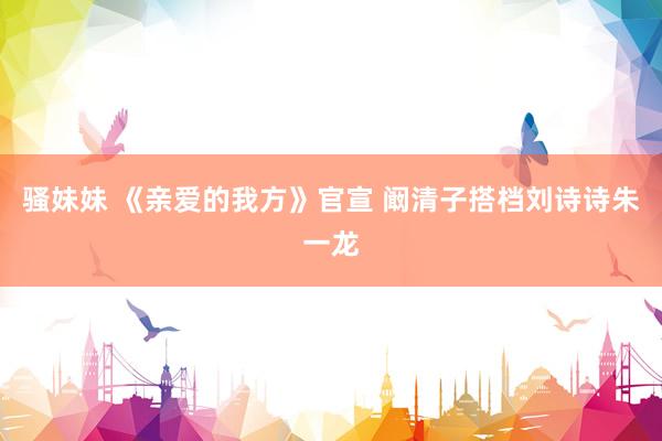 骚妹妹 《亲爱的我方》官宣 阚清子搭档刘诗诗朱一龙