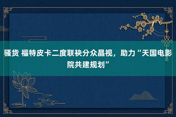 骚货 福特皮卡二度联袂分众晶视,助力“天国电影院共建规划”