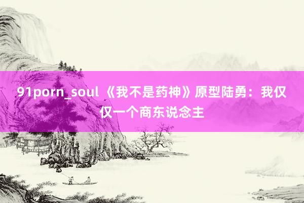 91porn_soul 《我不是药神》原型陆勇:我仅仅一个商东说念主
