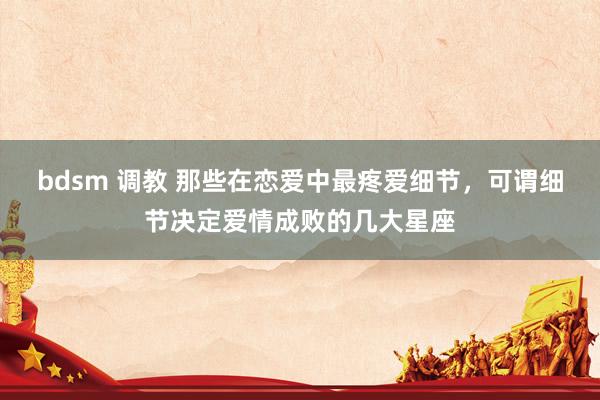 bdsm 调教 那些在恋爱中最疼爱细节,可谓细节决定爱情成败的几大星座