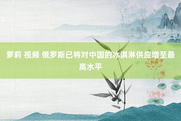 萝莉 视频 俄罗斯已将对中国的冰淇淋供应增至最高水平