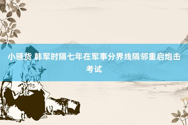 小骚货 韩军时隔七年在军事分界线隔邻重启炮击考试