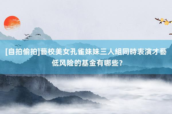 [自拍偷拍]藝校美女孔雀妹妹三人組同時表演才藝 低风险的基金有哪些？