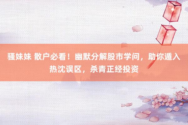 骚妹妹 散户必看！幽默分解股市学问，助你遁入热沈误区，杀青正经投资