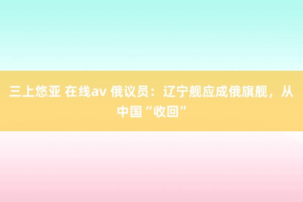 三上悠亚 在线av 俄议员：辽宁舰应成俄旗舰，从中国“收回”