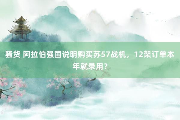 骚货 阿拉伯强国说明购买苏57战机,12架订单本年就录用?