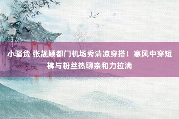小骚货 张靓颖都门机场秀清凉穿搭!寒风中穿短裤与粉丝热聊亲和力拉满