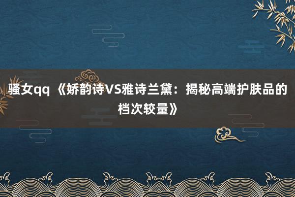 骚女qq 《娇韵诗VS雅诗兰黛:揭秘高端护肤品的档次较量》
