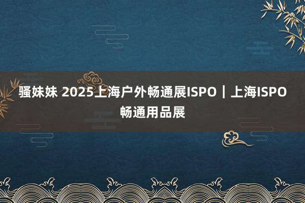 骚妹妹 2025上海户外畅通展ISPO|上海ISPO畅通用品展