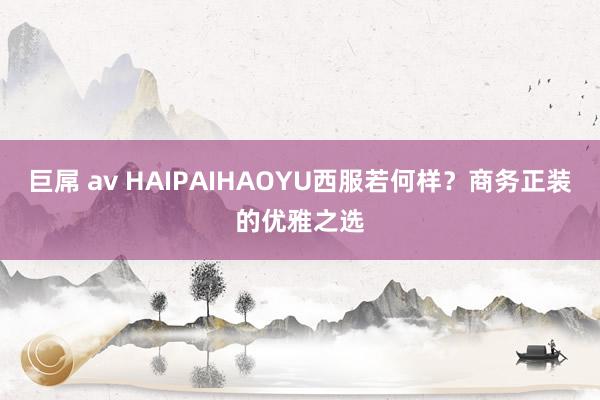 巨屌 av HAIPAIHAOYU西服若何样?商务正装的优雅之选