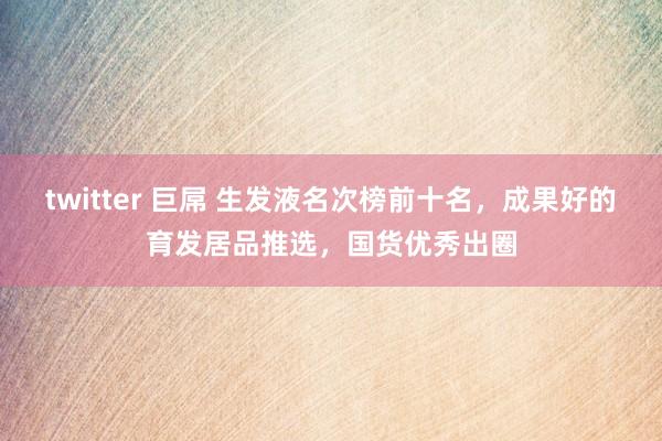 twitter 巨屌 生发液名次榜前十名，成果好的育发居品推选，国货优秀出圈