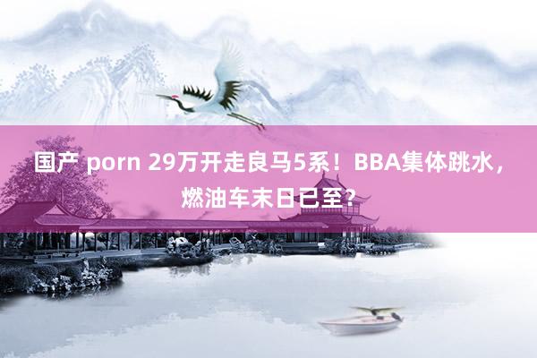 国产 porn 29万开走良马5系！BBA集体跳水，燃油车末日已至？