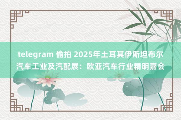 telegram 偷拍 2025年土耳其伊斯坦布尔汽车工业及汽配展：欧亚汽车行业精明嘉会
