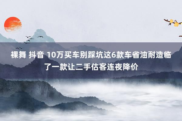 裸舞 抖音 10万买车别踩坑这6款车省油耐造临了一款让二手估客连夜降价