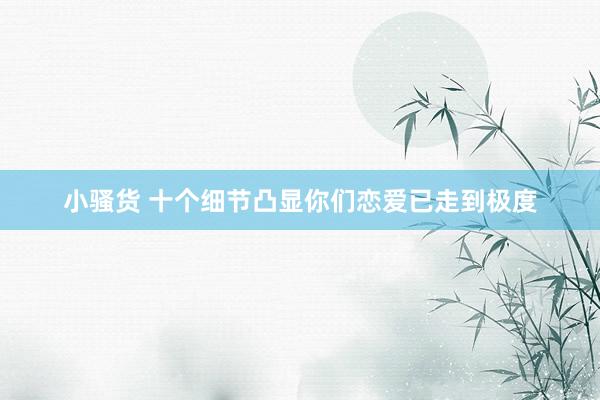 小骚货 十个细节凸显你们恋爱已走到极度