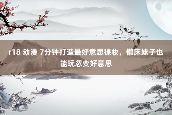 r18 动漫 7分钟打造最好意思裸妆，懒床妹子也能玩忽变好意思