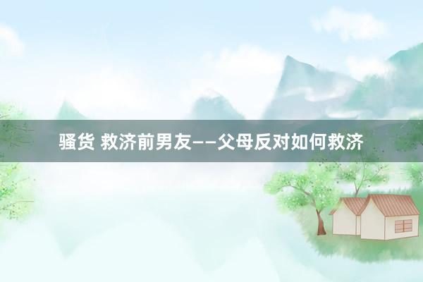骚货 救济前男友——父母反对如何救济