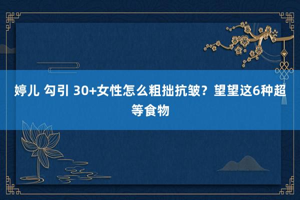 婷儿 勾引 30+女性怎么粗拙抗皱？望望这6种超等食物
