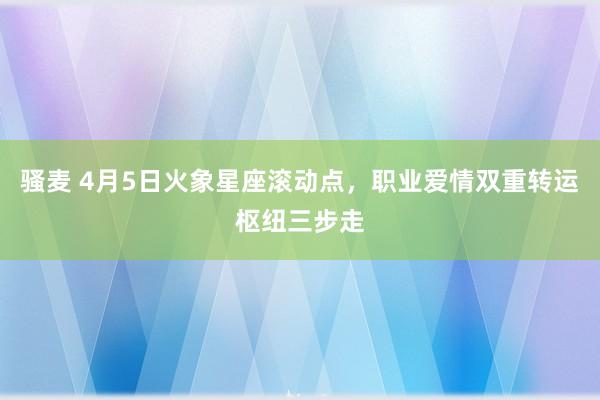 骚麦 4月5日火象星座滚动点，职业爱情双重转运枢纽三步走