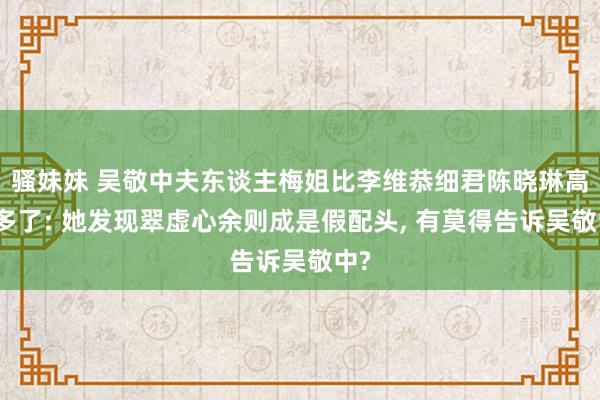 骚妹妹 吴敬中夫东谈主梅姐比李维恭细君陈晓琳高妙多了: 她发现翠虚心余则成是假配头， 有莫得告诉吴敬中?