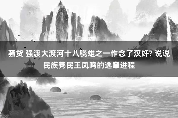 骚货 强渡大渡河十八骁雄之一作念了汉奸? 说说民族莠民王凤鸣的逃窜进程