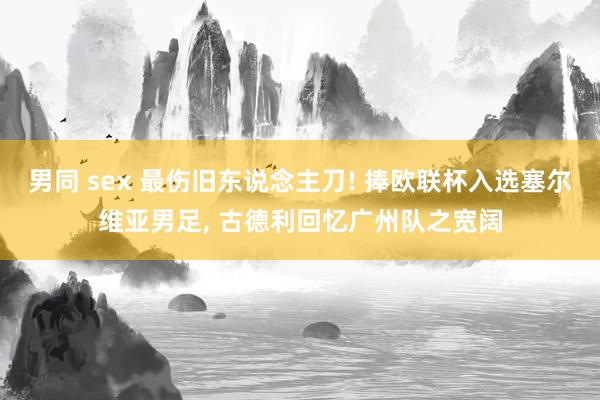 男同 sex 最伤旧东说念主刀! 捧欧联杯入选塞尔维亚男足， 古德利回忆广州队之宽阔