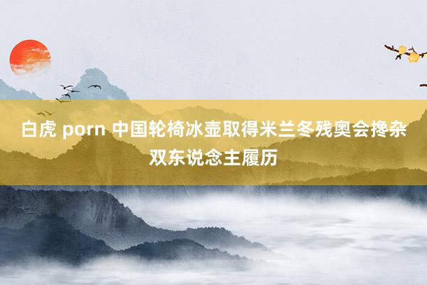 白虎 porn 中国轮椅冰壶取得米兰冬残奥会搀杂双东说念主履历