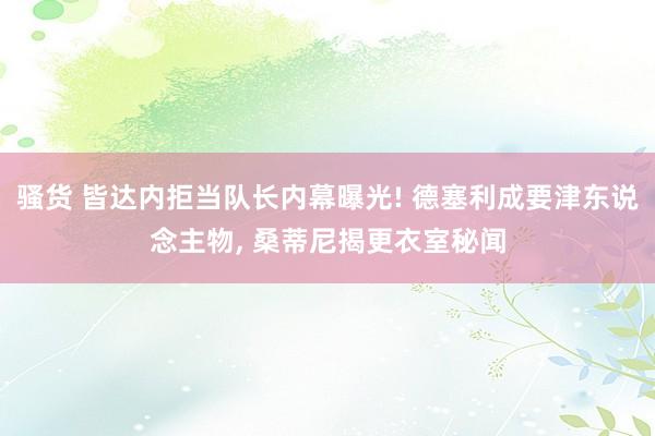 骚货 皆达内拒当队长内幕曝光! 德塞利成要津东说念主物， 桑蒂尼揭更衣室秘闻