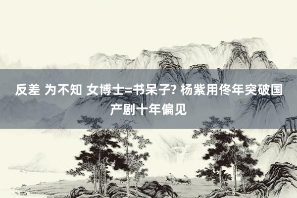 反差 为不知 女博士=书呆子? 杨紫用佟年突破国产剧十年偏见