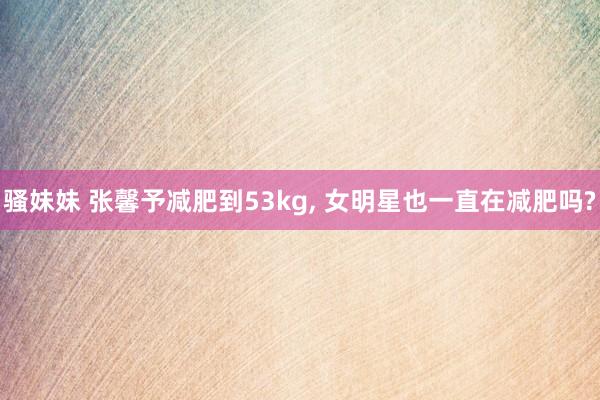 骚妹妹 张馨予减肥到53kg， 女明星也一直在减肥吗?