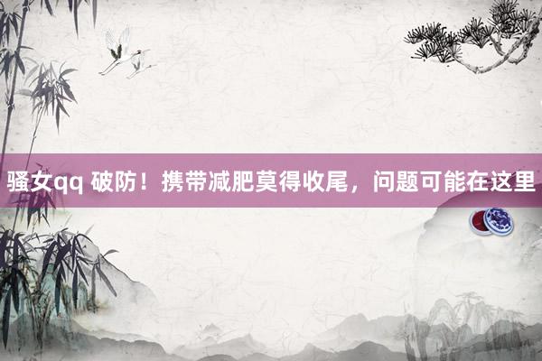 骚女qq 破防！携带减肥莫得收尾，问题可能在这里