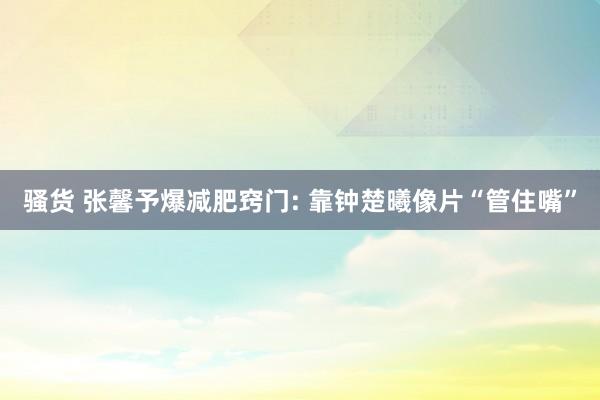 骚货 张馨予爆减肥窍门: 靠钟楚曦像片“管住嘴”
