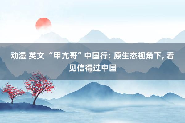 动漫 英文 “甲亢哥”中国行: 原生态视角下, 看见信得过中国