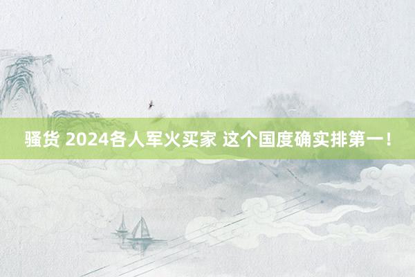 骚货 2024各人军火买家 这个国度确实排第一！